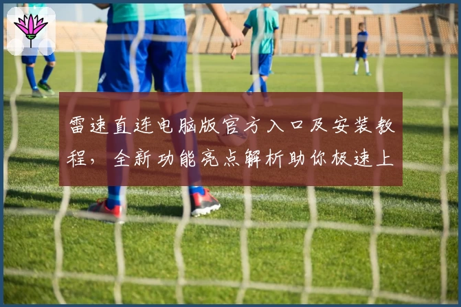 雷速直连电脑版官方入口及安装教程，全新功能亮点解析助你极速上手