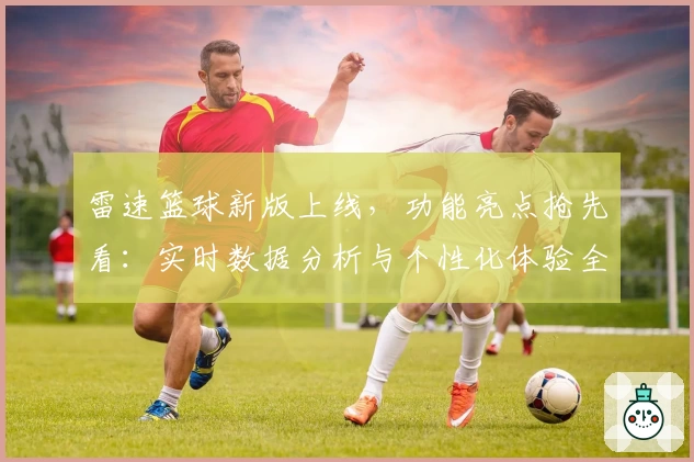 雷速篮球新版上线，功能亮点抢先看：实时数据分析与个性化体验全面升级