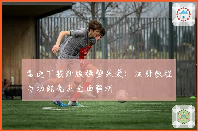 雷速下载新版强势来袭:注册教程与功能亮点全面解析