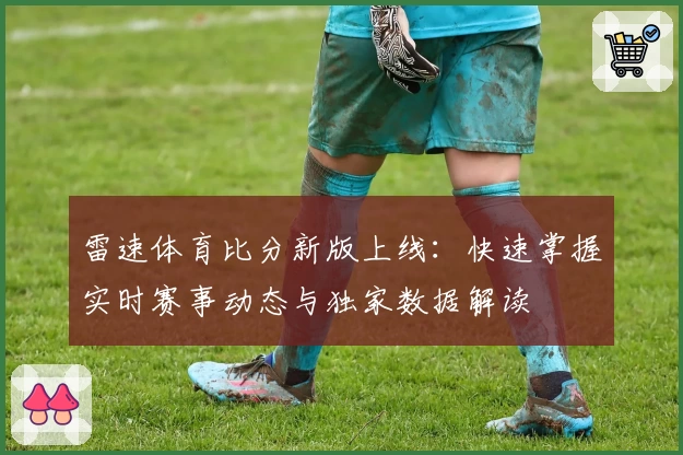 雷速体育比分新版上线：快速掌握实时赛事动态与独家数据解读