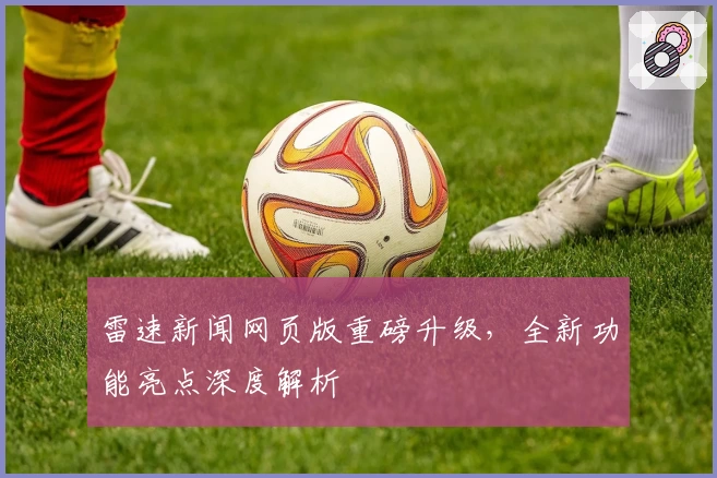 雷速新闻网页版重磅升级，全新功能亮点深度解析