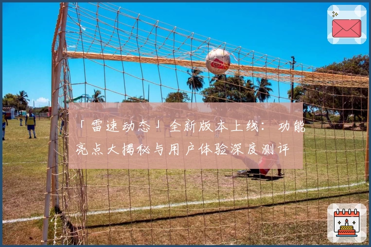 「雷速动态」全新版本上线：功能亮点大揭秘与用户体验深度测评