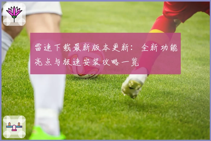 雷速下载最新版本更新：全新功能亮点与极速安装攻略一览